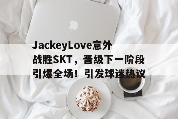 kaiyun-JackeyLove意外战胜SKT，晋级下一阶段引爆全场！引发球迷热议的简单介绍