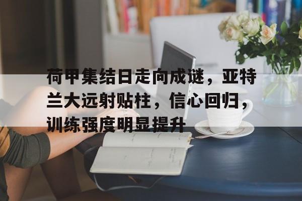 开云APP-关于荷甲集结日走向成谜，亚特兰大远射贴柱，信心回归，训练强度明显提升的信息